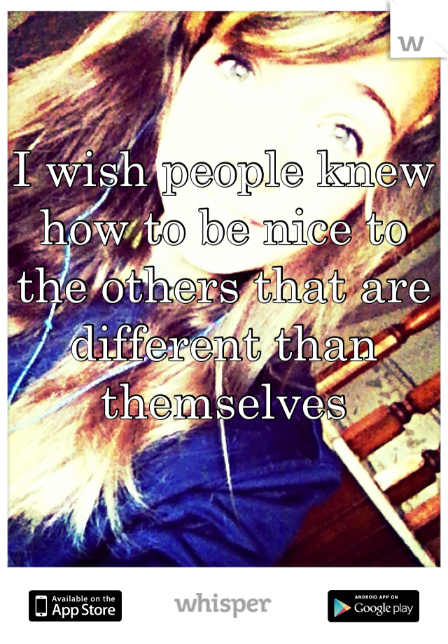 I wish people knew how to be nice to the others that are different than themselves 