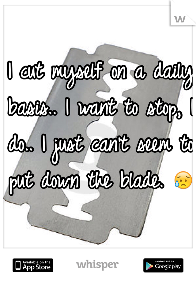 I cut myself on a daily basis.. I want to stop, I do.. I just can't seem to put down the blade. 😥