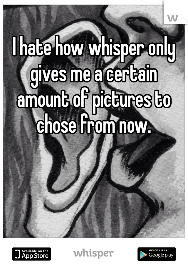 I hate how whisper only gives me a certain amount of pictures to chose from now. 