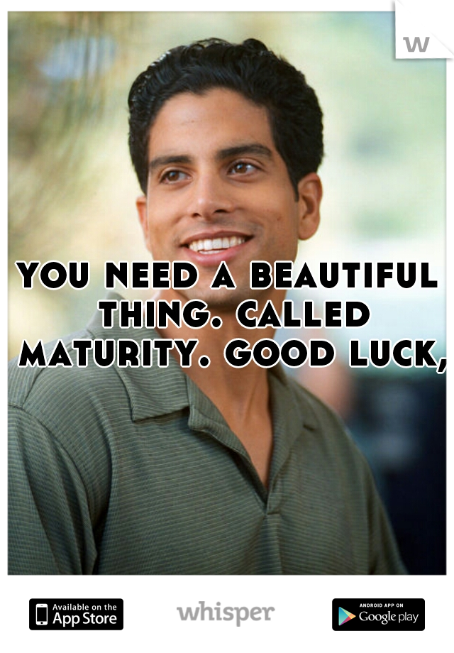 you need a beautiful thing. called maturity. good luck, 