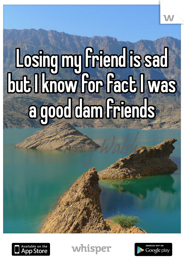 Losing my friend is sad but I know for fact I was a good dam friends 