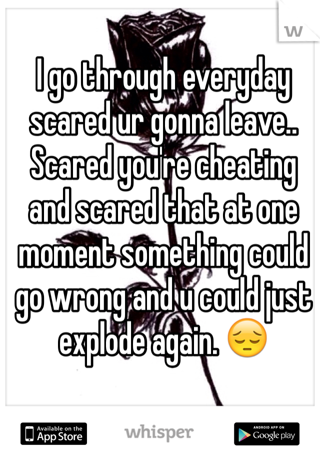 I go through everyday scared ur gonna leave.. Scared you're cheating and scared that at one moment something could go wrong and u could just explode again. 😔