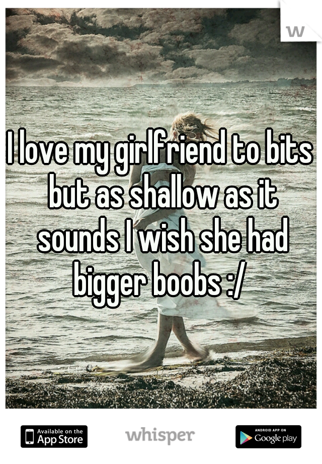 I love my girlfriend to bits but as shallow as it sounds I wish she had bigger boobs :/ 