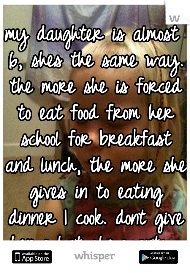 my daughter is almost 6, shes the same way. the more she is forced to eat food from her school for breakfast and lunch, the more she gives in to eating dinner I cook. dont give her what she wants. 