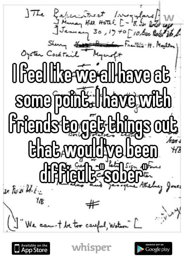 I feel like we all have at some point. I have with friends to get things out that would've been difficult "sober"