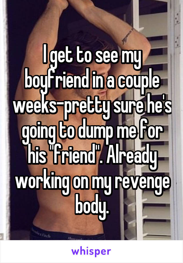 I get to see my boyfriend in a couple weeks-pretty sure he's going to dump me for his "friend". Already working on my revenge body.