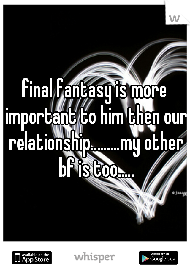 final fantasy is more important to him then our relationship.........my other bf is too.....
