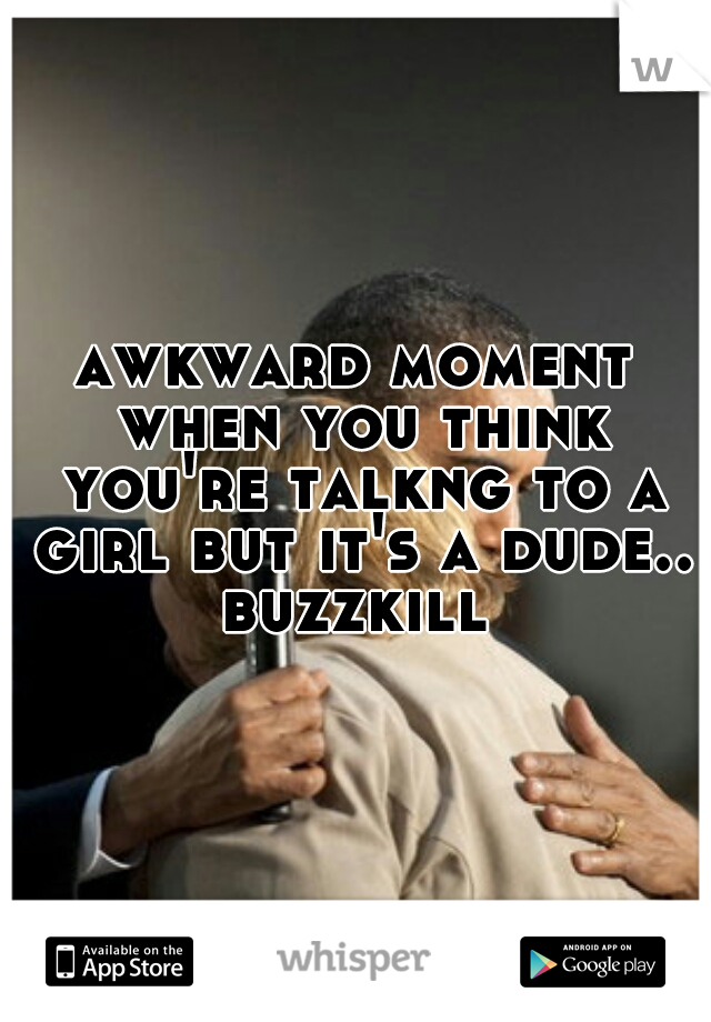 awkward moment when you think you're talkng to a girl but it's a dude.. buzzkill 

