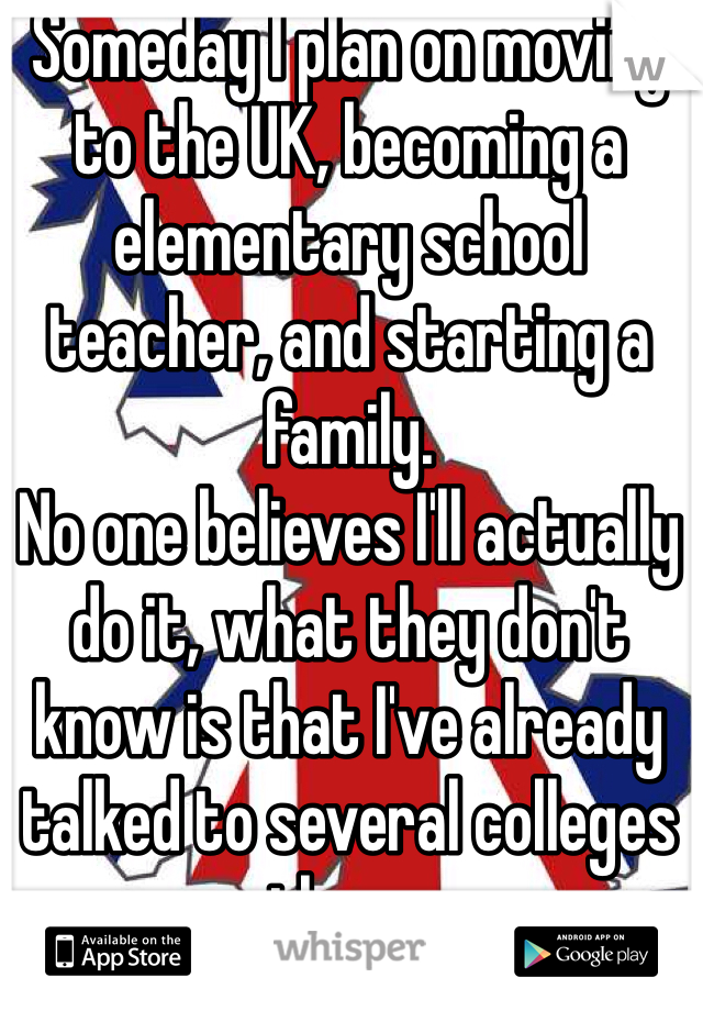 Someday I plan on moving to the UK, becoming a elementary school teacher, and starting a family.
No one believes I'll actually do it, what they don't know is that I've already talked to several colleges there. 