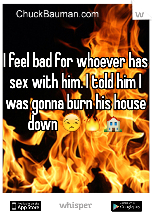 I feel bad for whoever has sex with him. I told him I was gonna burn his house down 😒🔥🏠