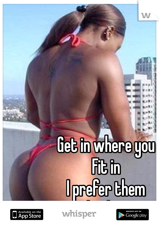 Get in where you 
Fit in 
I prefer them 
Cheeks !!!