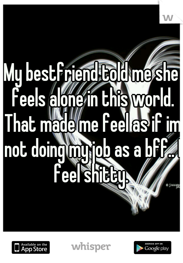 My bestfriend told me she feels alone in this world. That made me feel as if im not doing my job as a bff.. I feel shitty. 