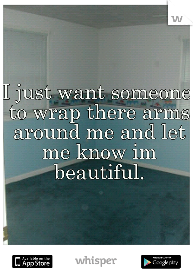 I just want someone to wrap there arms around me and let me know im beautiful.