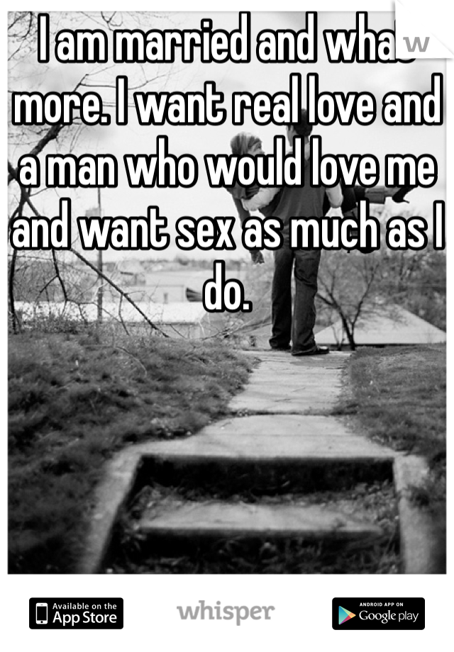 I am married and what more. I want real love and a man who would love me and want sex as much as I do.