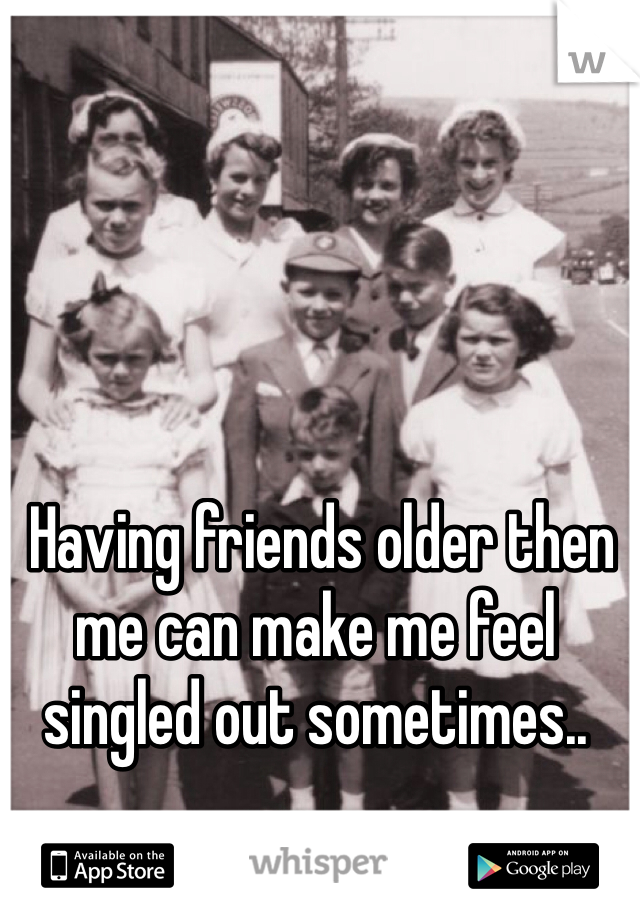  Having friends older then me can make me feel singled out sometimes..