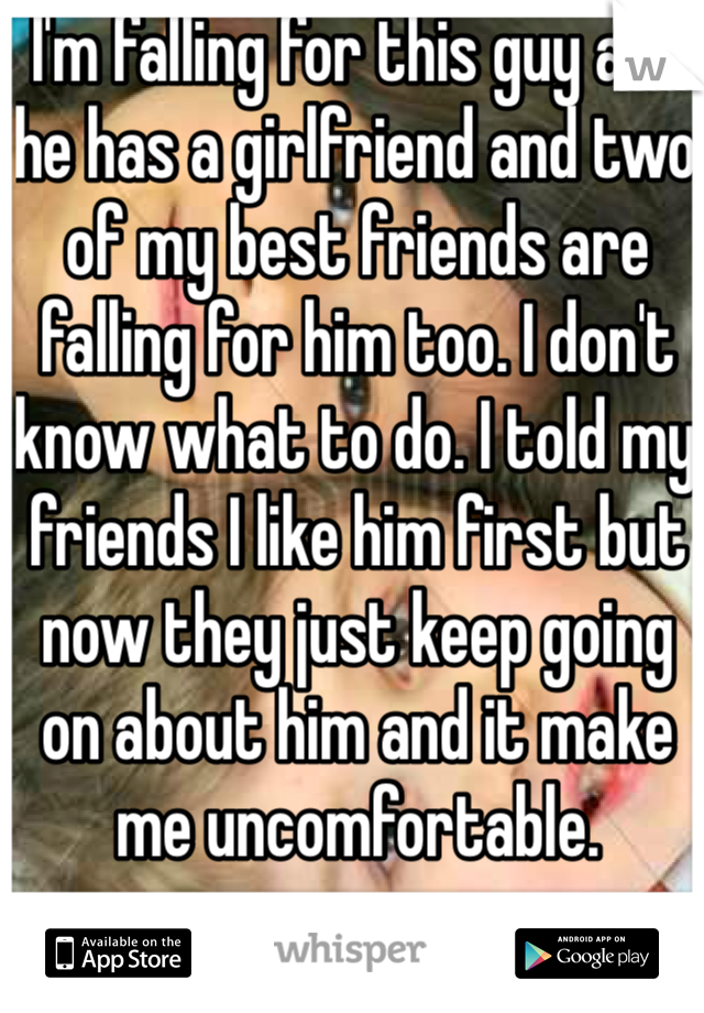 I'm falling for this guy and he has a girlfriend and two of my best friends are falling for him too. I don't know what to do. I told my friends I like him first but now they just keep going on about him and it make me uncomfortable.