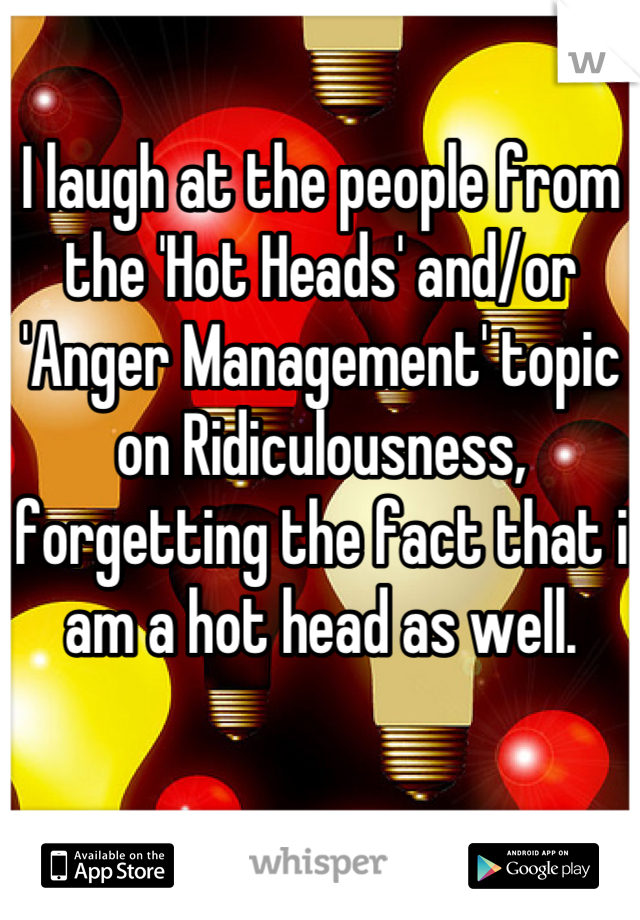 I laugh at the people from the 'Hot Heads' and/or 'Anger Management' topic on Ridiculousness, forgetting the fact that i am a hot head as well.