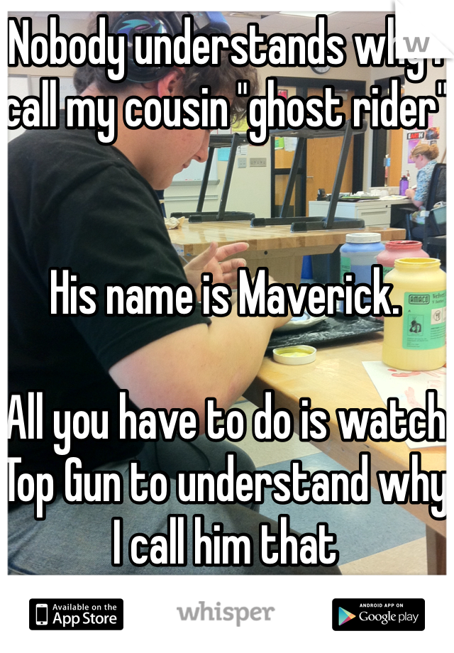 Nobody understands why I call my cousin "ghost rider"


His name is Maverick.

All you have to do is watch Top Gun to understand why I call him that