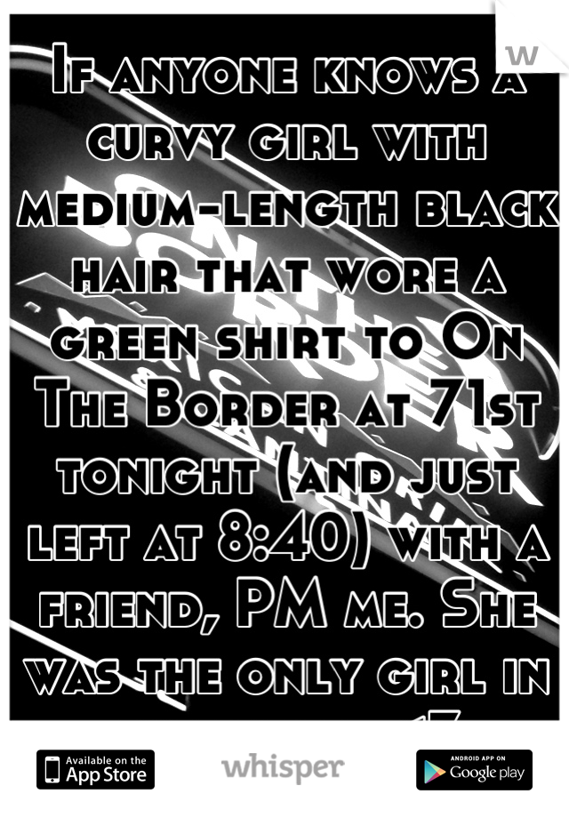 If anyone knows a curvy girl with medium-length black hair that wore a green shirt to On The Border at 71st tonight (and just left at 8:40) with a friend, PM me. She was the only girl in the room. <3