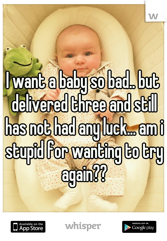 I want a baby so bad.. but delivered three and still has not had any luck... am i stupid for wanting to try again??