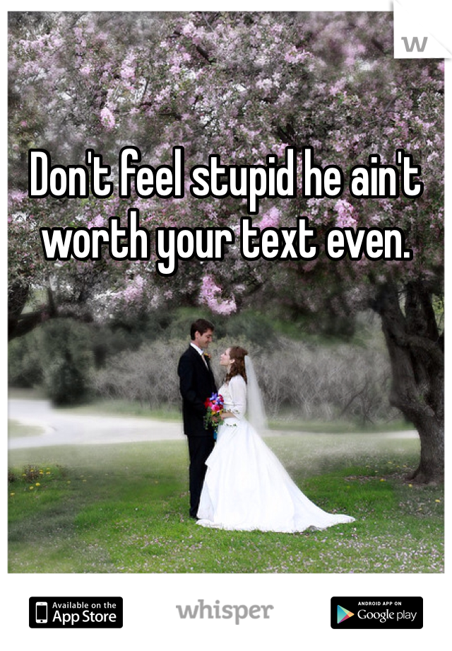 Don't feel stupid he ain't worth your text even.