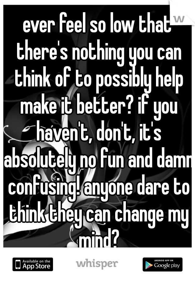 ever feel so low that there's nothing you can think of to possibly help make it better? if you haven't, don't, it's absolutely no fun and damn confusing! anyone dare to think they can change my mind?