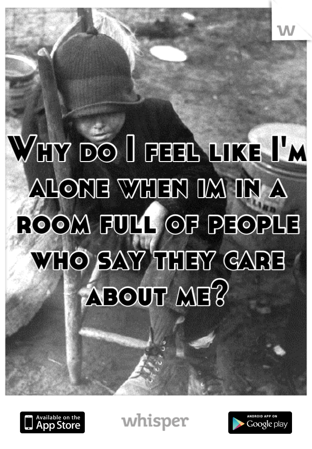 Why do I feel like I'm alone when im in a room full of people who say they care about me?