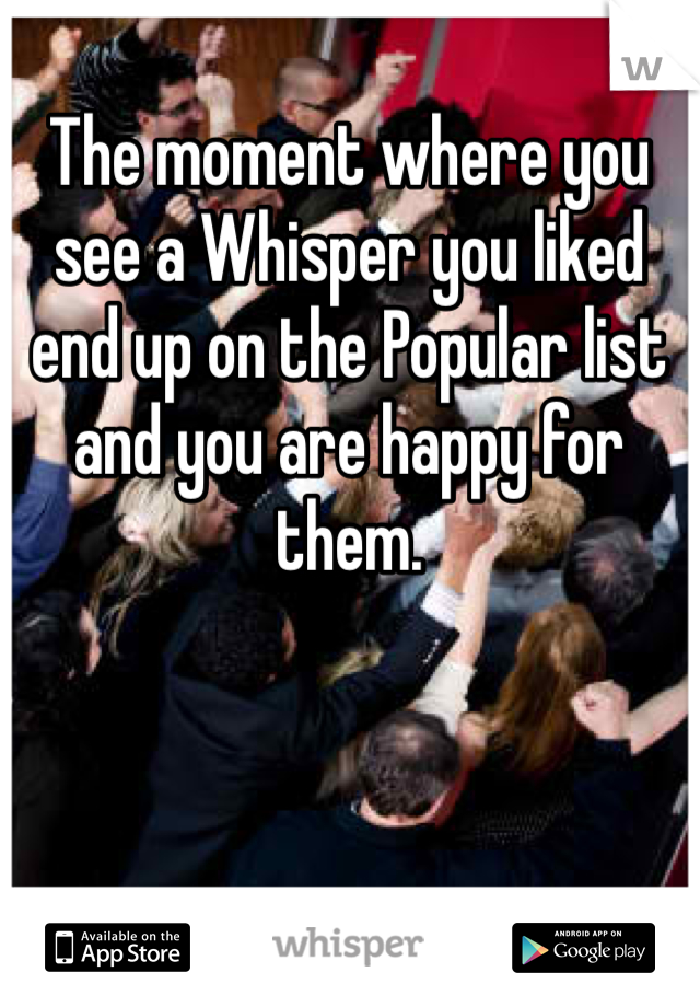 The moment where you see a Whisper you liked end up on the Popular list and you are happy for them.