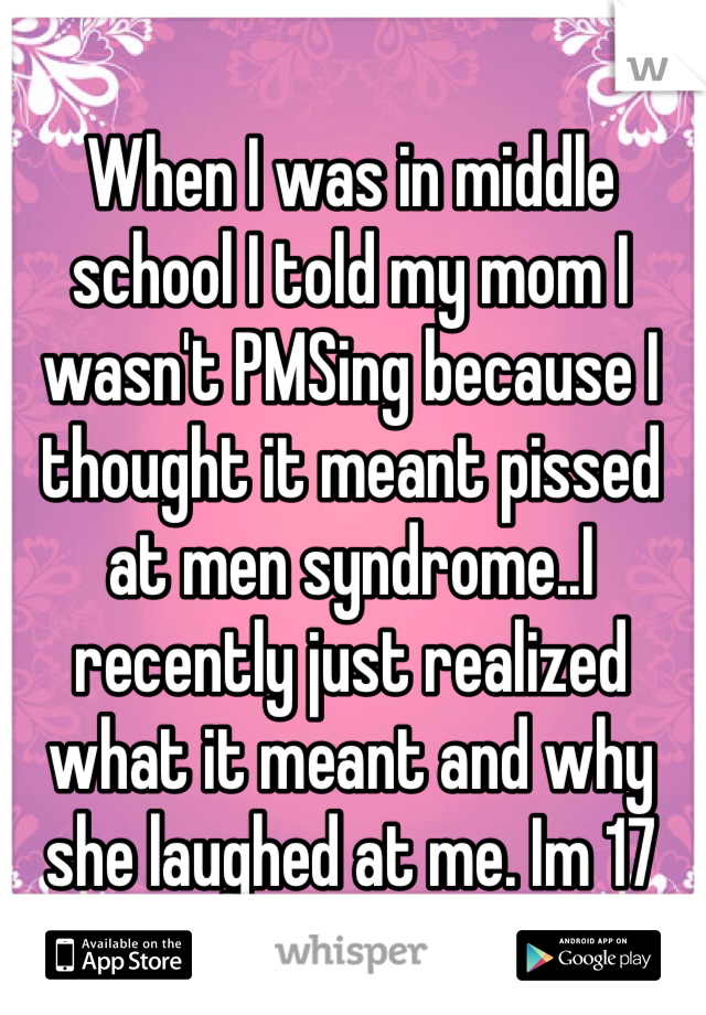 When I was in middle school I told my mom I wasn't PMSing because I thought it meant pissed at men syndrome..I recently just realized what it meant and why she laughed at me. Im 17