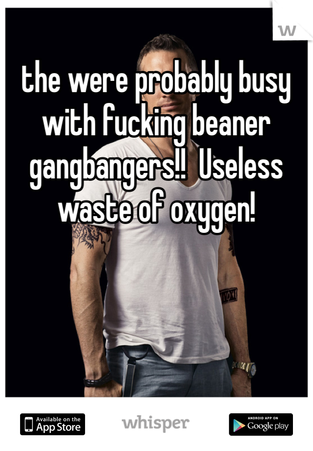 the were probably busy with fucking beaner gangbangers!!  Useless waste of oxygen!