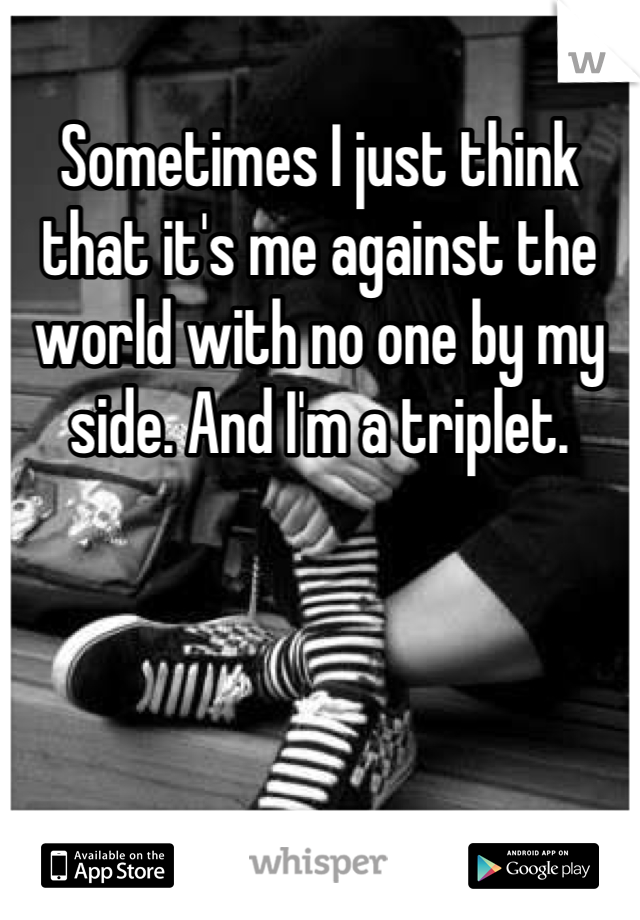 Sometimes I just think that it's me against the world with no one by my side. And I'm a triplet.