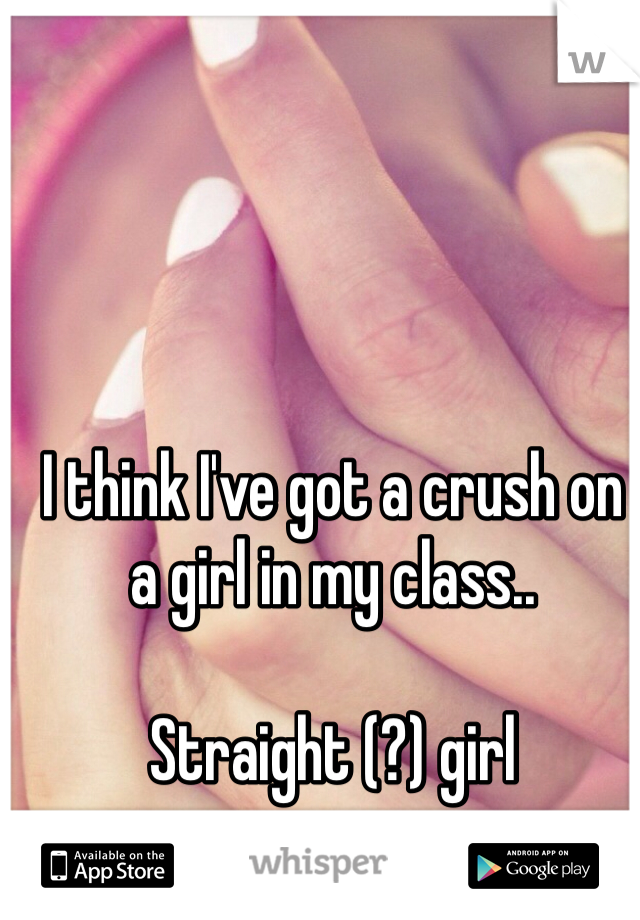 I think I've got a crush on a girl in my class.. 

Straight (?) girl