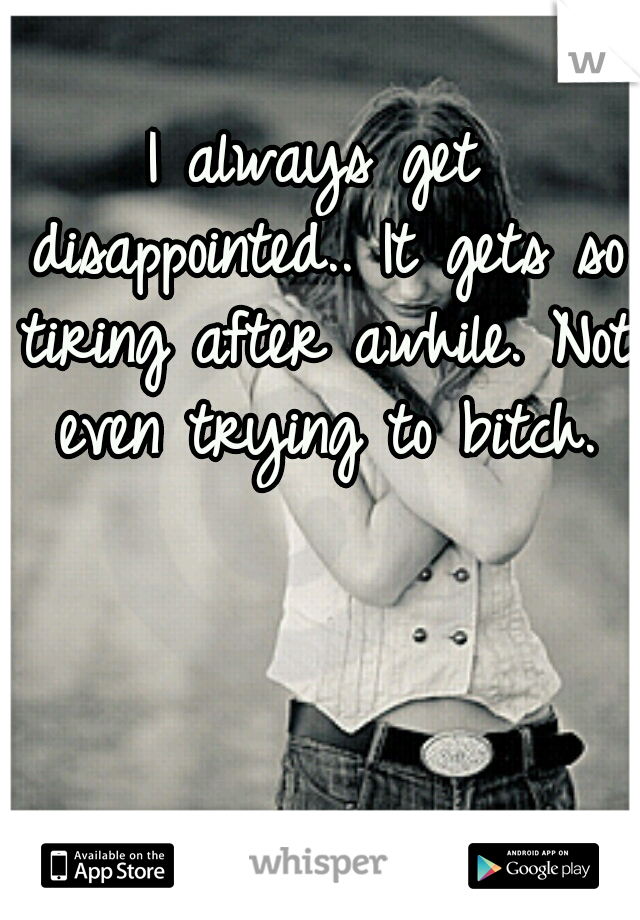 I always get disappointed.. It gets so tiring after awhile. Not even trying to bitch.