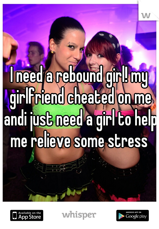 I need a rebound girl! my girlfriend cheated on me andi just need a girl to help me relieve some stress 