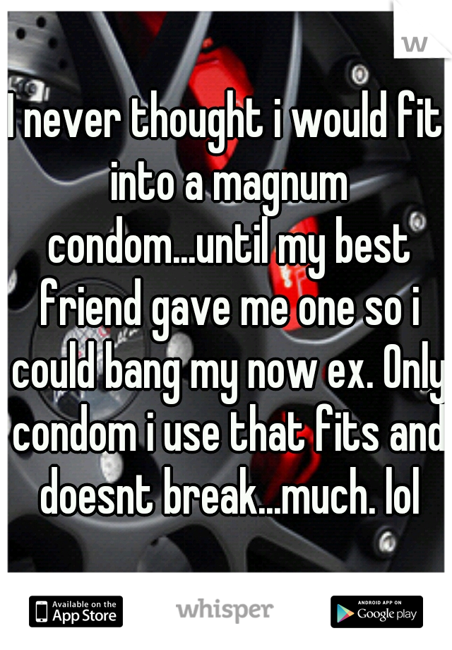 I never thought i would fit into a magnum condom...until my best friend gave me one so i could bang my now ex. Only condom i use that fits and doesnt break...much. lol