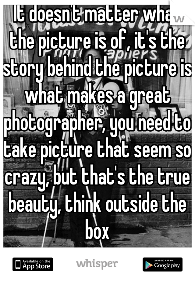 It doesn't matter what the picture is of, it's the story behind the picture is what makes a great photographer, you need to take picture that seem so crazy, but that's the true beauty, think outside the box