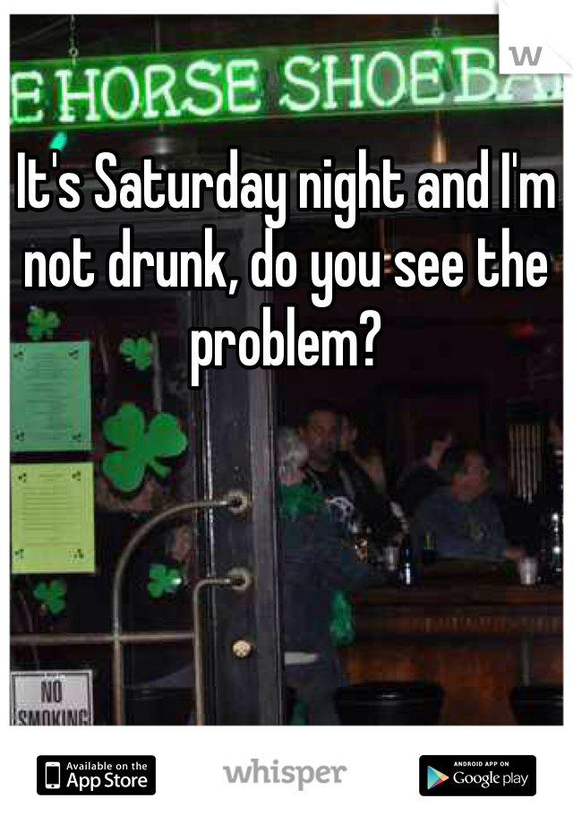 It's Saturday night and I'm not drunk, do you see the problem?