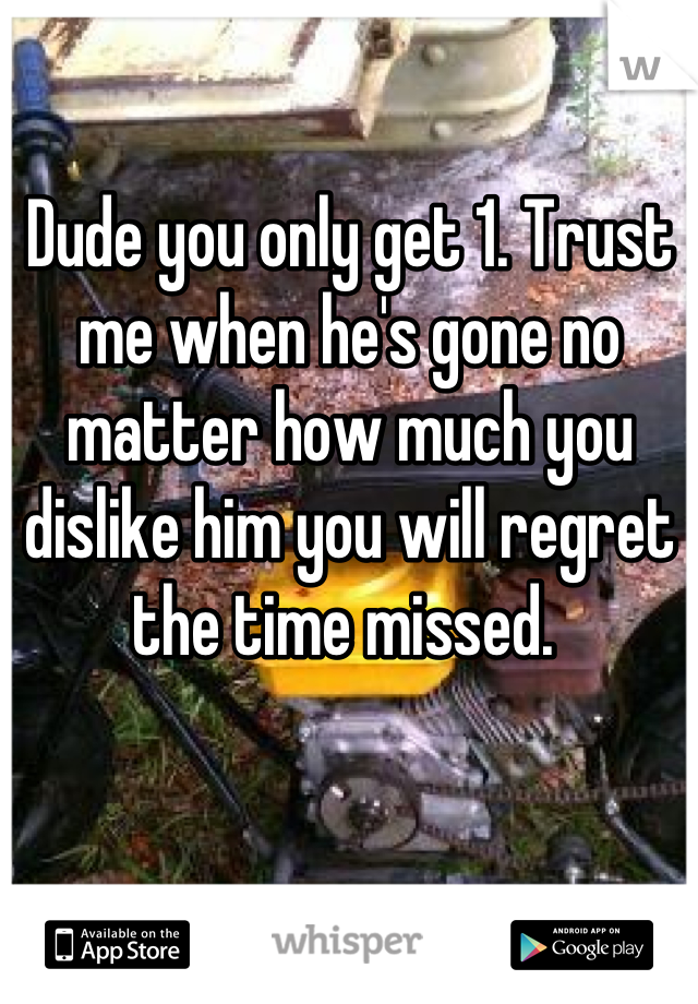 Dude you only get 1. Trust me when he's gone no matter how much you dislike him you will regret the time missed. 
