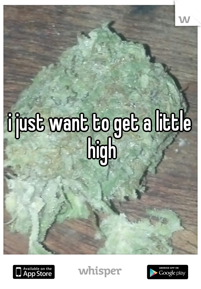 i just want to get a little high