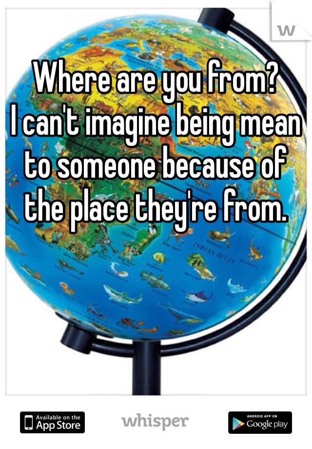 Where are you from? 
I can't imagine being mean to someone because of the place they're from. 
