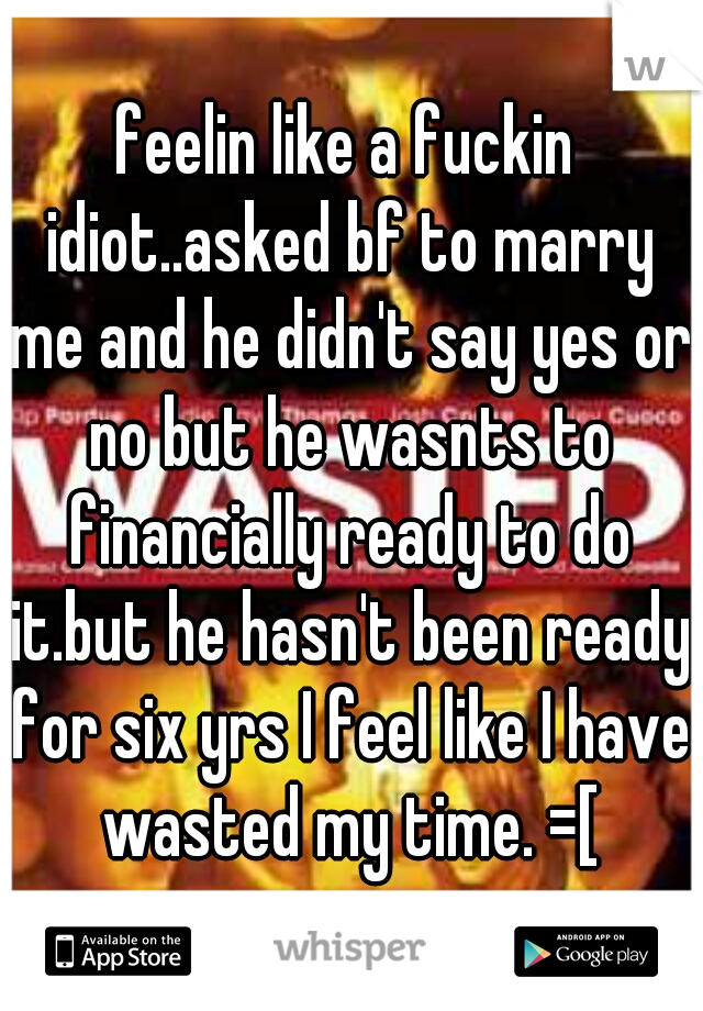 feelin like a fuckin idiot..asked bf to marry me and he didn't say yes or no but he wasnts to financially ready to do it.but he hasn't been ready for six yrs I feel like I have wasted my time. =[