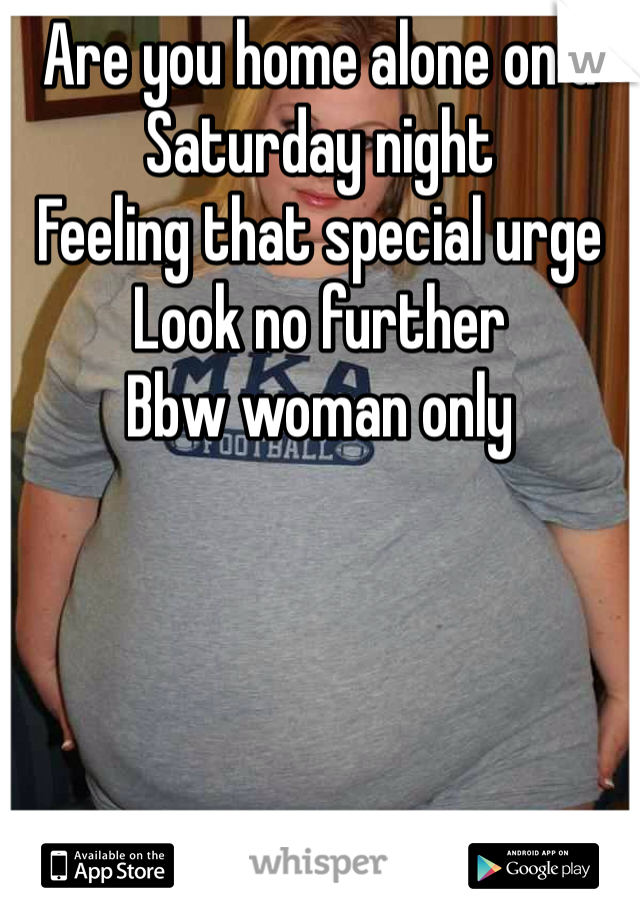Are you home alone on a Saturday night 
Feeling that special urge
Look no further
Bbw woman only
