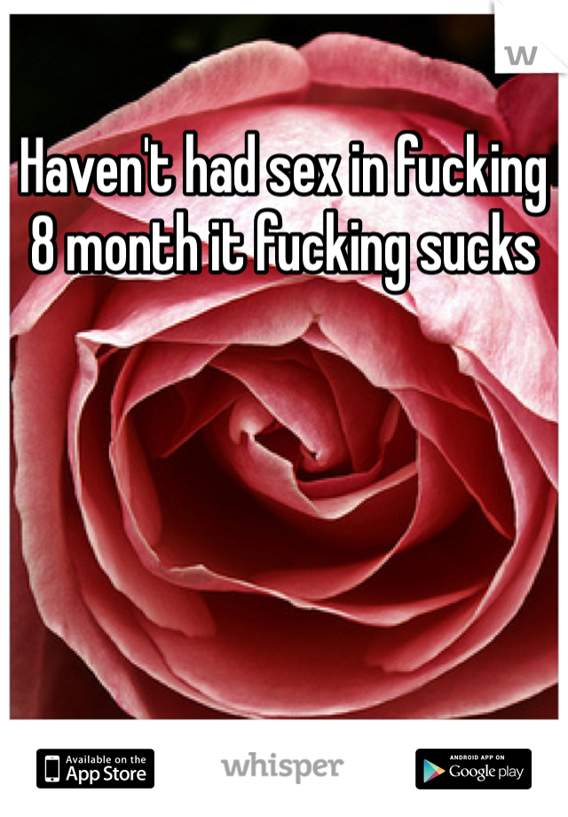 Haven't had sex in fucking 8 month it fucking sucks 