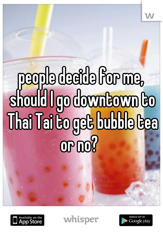 people decide for me, should I go downtown to Thai Tai to get bubble tea or no?  