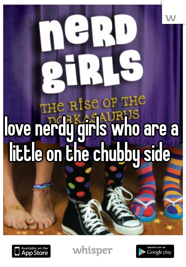 I love nerdy girls who are a little on the chubby side