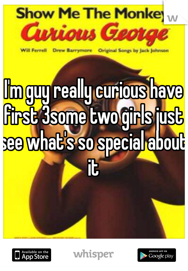 I'm guy really curious have first 3some two girls just see what's so special about it 