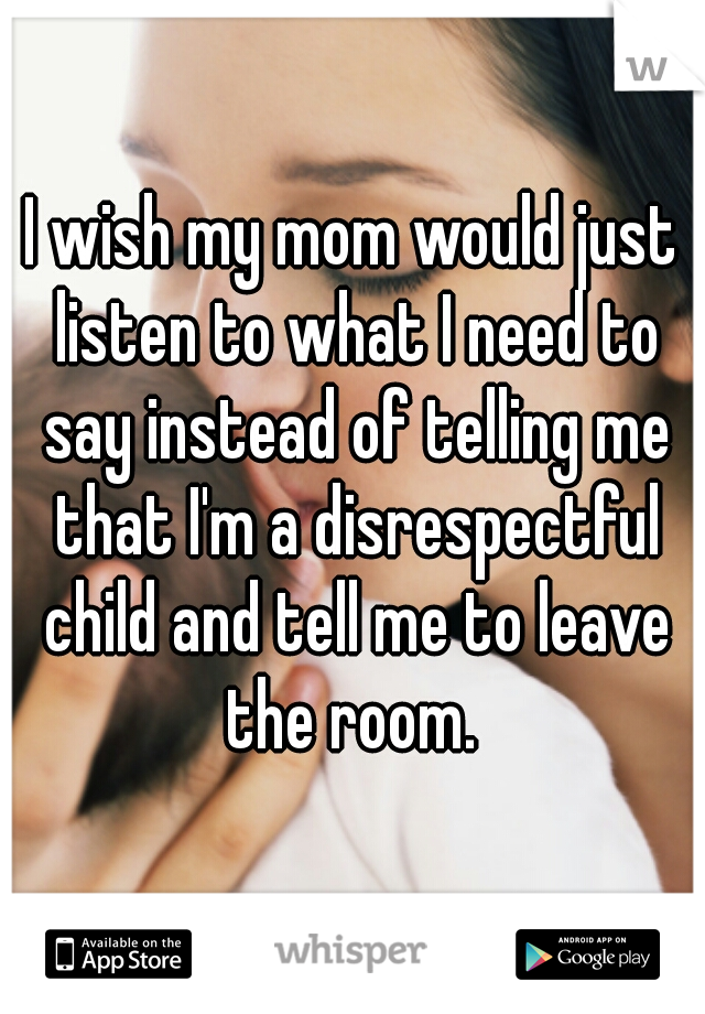 I wish my mom would just listen to what I need to say instead of telling me that I'm a disrespectful child and tell me to leave the room. 