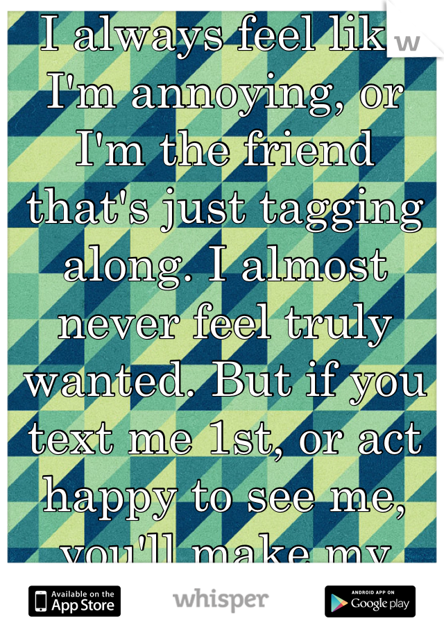 I always feel like I'm annoying, or I'm the friend that's just tagging along. I almost never feel truly wanted. But if you text me 1st, or act happy to see me, you'll make my week. 
