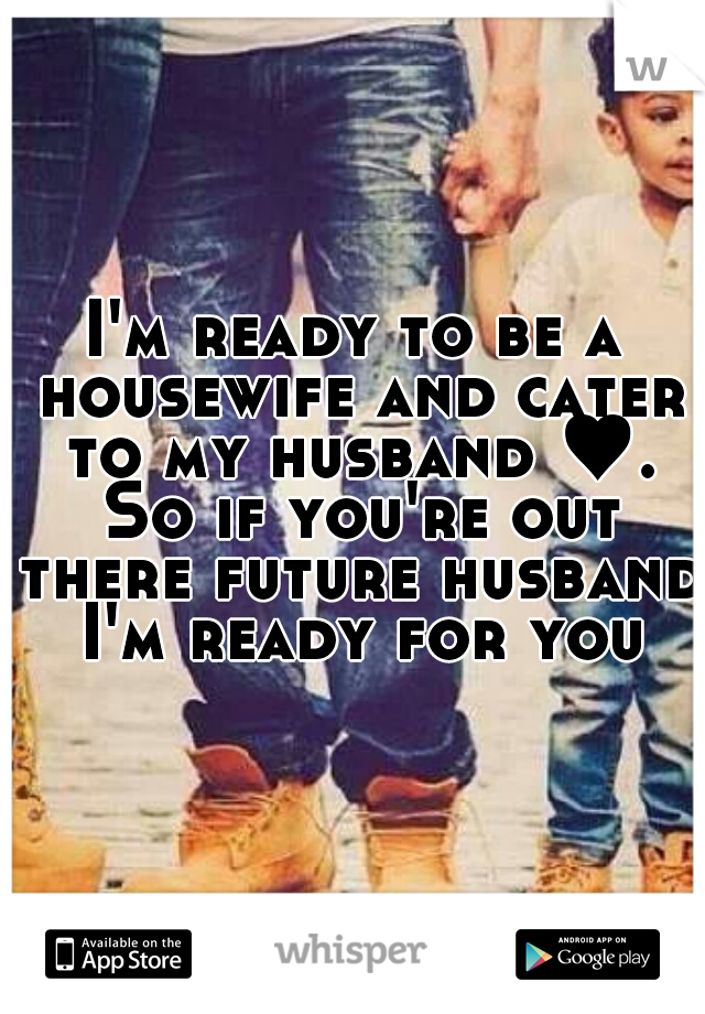 I'm ready to be a housewife and cater to my husband ♥. So if you're out there future husband I'm ready for you
