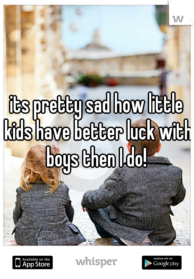 its pretty sad how little kids have better luck with boys then I do! 